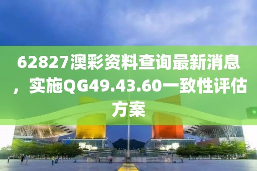 62827澳彩資料查詢最新消息，實施QG49.43.60一致性評估方案