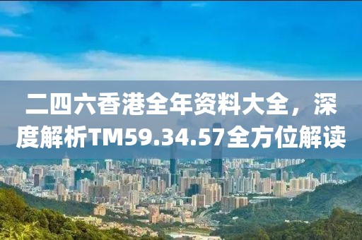 二四六香港全年資料大全，深度解析TM59.34.57全方位解讀