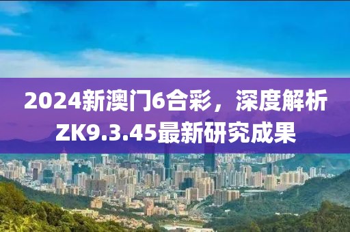 2024新澳門6合彩，深度解析ZK9.3.45最新研究成果