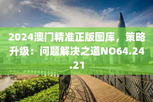 2024澳門精準正版圖庫，策略升級：問題解決之道NO64.24.21