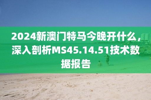 2024新澳門特馬今晚開什么,深入剖析MS45.14.51技術數據報告