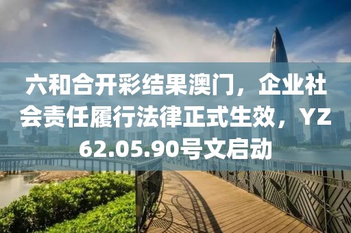 六和合開彩結(jié)果澳門，企業(yè)社會責(zé)任履行法律正式生效，YZ62.05.90號文啟動