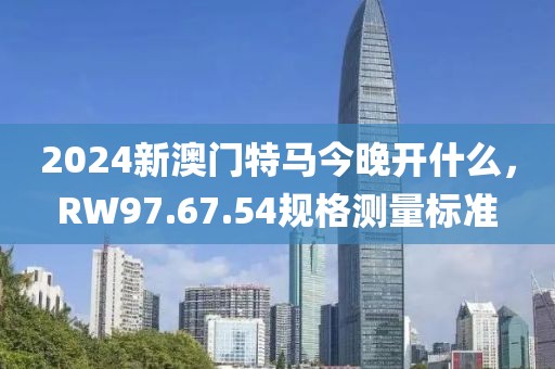 2024新澳門特馬今晚開什么，RW97.67.54規格測量標準
