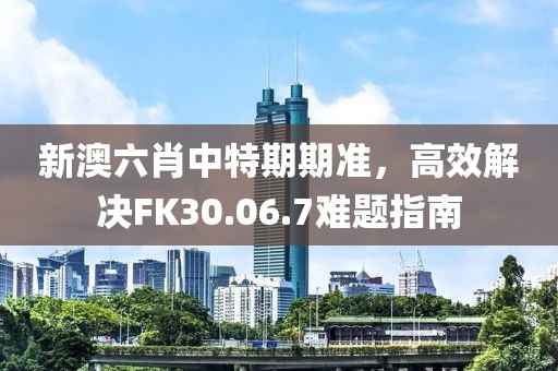 新澳六肖中特期期準，高效解決FK30.06.7難題指南