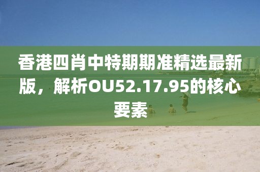香港四肖中特期期準(zhǔn)精選最新版，解析OU52.17.95的核心要素