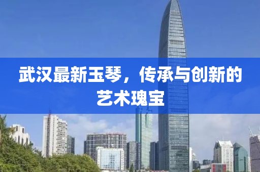 武漢最新玉琴，傳承與創新的藝術瑰寶