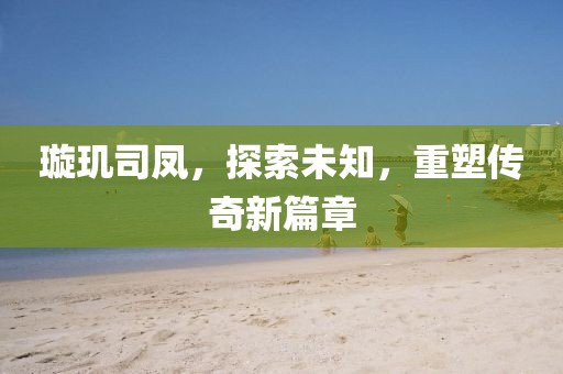 璇璣司鳳，探索未知，重塑傳奇新篇章