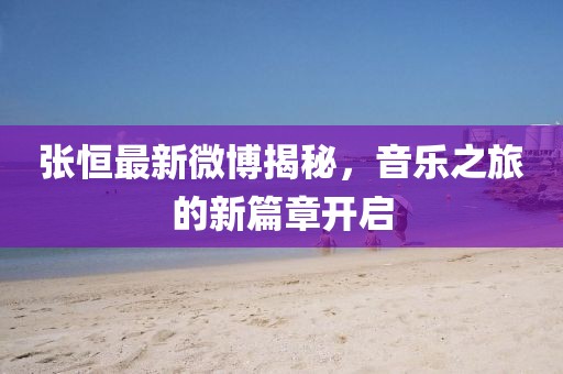 張恒最新微博揭秘，音樂之旅的新篇章開啟